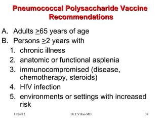 Pneumococcal Polysaccharide Vaccine
           Recommendations
A. Adults >65 years of age
B. Persons >2 years with
  1. chronic illness
  2. anatomic or functional asplenia
  3. immunocompromised (disease,
     chemotherapy, steroids)
  4. HIV infection
  5. environments or settings with increased
     risk
   11/26/12         Dr.T.V.Rao MD          39
 