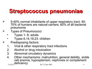 Streptococcus pneumoniae
      5-40% normal inhabitants of upper respiratory tract; 40-
       70% of humans are natural carriers; 60% of all bacterial
       pneumonia
      Types of Pneumococci
  •        Types 1- 8: adults
  •        Types 6,14,19,23: children
      Predisposing factors:
  1.       Viral & other respiratory tract infections
  2.       Alcohol or drug intoxication
  3.       Abnormal circulatory dynamics
  4.       Other mechanisms: malnutrition, general debility, sickle
           cell anemia, hyposplenism, nephrosis or complement
   11/26/12
           deficiency          Dr.T.V.Rao MD                  4
 