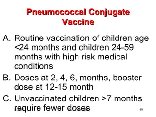 Pneumococcal Conjugate
                    Vaccine
A. Routine vaccination of children age
   <24 months and children 24-59
   months with high risk medical
   conditions
B. Doses at 2, 4, 6, months, booster
   dose at 12-15 month
C. Unvaccinated children >7 months
   require fewer doses
  11/26/12           Dr.T.V.Rao MD    40
 