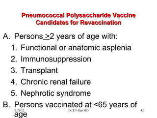 Pneumococcal Polysaccharide Vaccine
           Candidates for Revaccination

A. Persons >2 years of age with:
  1. Functional or anatomic asplenia
  2. Immunosuppression
  3. Transplant
  4. Chronic renal failure
  5. Nephrotic syndrome
B. Persons vaccinated at <65 years of
  11/26/12           Dr.T.V.Rao MD           42
   age
 