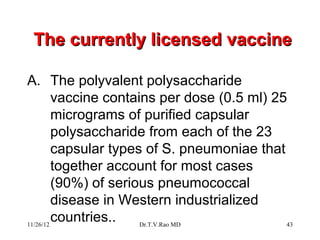 The currently licensed vaccine

A. The polyvalent polysaccharide
         vaccine contains per dose (0.5 ml) 25
         micrograms of purified capsular
         polysaccharide from each of the 23
         capsular types of S. pneumoniae that
         together account for most cases
         (90%) of serious pneumococcal
         disease in Western industrialized
11/26/12
         countries..   Dr.T.V.Rao MD          43
 
