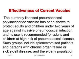 Effectiveness of Current Vaccine
The currently licensed pneumococcal
polysaccharide vaccine has been shown to
protect adults and children under two years of
age against invasive pneumococcal infection,
and its use is recommended for adults and
children at high risk of pneumococcal disease.
Such groups include splenectomised patients
and persons with chronic organ failure or
sickle-cell disease, and the elderly population
  11/26/12          Dr.T.V.Rao MD           44
 