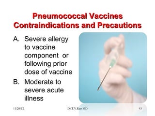 Pneumococcal Vaccines
Contraindications and Precautions
A. Severe allergy
   to vaccine
   component or
   following prior
   dose of vaccine
B. Moderate to
   severe acute
   illness
11/26/12        Dr.T.V.Rao MD   45
 
