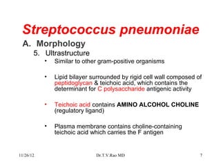 Streptococcus pneumoniae
 A. Morphology
       5. Ultrastructure
           •   Similar to other gram-positive organisms

           •   Lipid bilayer surrounded by rigid cell wall composed of
               peptidoglycan & teichoic acid, which contains the
               determinant for C polysaccharide antigenic activity

           •   Teichoic acid contains AMINO ALCOHOL CHOLINE
               (regulatory ligand)

           •   Plasma membrane contains choline-containing
               teichoic acid which carries the F antigen


11/26/12                      Dr.T.V.Rao MD                          7
 