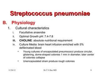 Streptococcus pneumoniae
B.        Physiology
     1.      Cultural characteristics
          i.         Facultative anaerobe
          ii.        Optimal Growth pH: 7.4-7.8
          iii.       CHOLINE: absolute nutritional requirement
          iv.        Culture Media: brain heart infusion enriched with 5%
                     defibrinated blood
                 •      Young cultures of encapsulated pneumococci produce circular,
                        glistening, dome-shaped colonies 1 mm in diameter; later center
                        of colonies collapse
                 •      Unencapsulated strain produce rough colonies


     11/26/12                             Dr.T.V.Rao MD                            8
 
