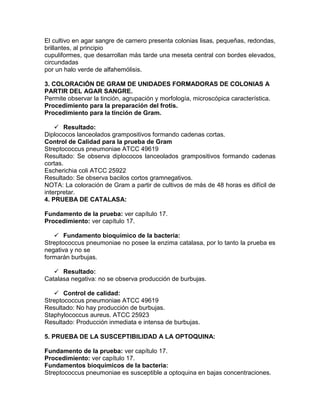El cultivo en agar sangre de carnero presenta colonias lisas, pequeñas, redondas,
brillantes, al principio
cupuliformes, que desarrollan más tarde una meseta central con bordes elevados,
circundadas
por un halo verde de alfahemólisis.
3. COLORACIÓN DE GRAM DE UNIDADES FORMADORAS DE COLONIAS A
PARTIR DEL AGAR SANGRE.
Permite observar la tinción, agrupación y morfología, microscópica característica.
Procedimiento para la preparación del frotis.
Procedimiento para la tinción de Gram.
 Resultado:
Diplococos lanceolados grampositivos formando cadenas cortas.
Control de Calidad para la prueba de Gram
Streptococcus pneumoniae ATCC 49619
Resultado: Se observa diplococos lanceolados grampositivos formando cadenas
cortas.
Escherichia coli ATCC 25922
Resultado: Se observa bacilos cortos gramnegativos.
NOTA: La coloración de Gram a partir de cultivos de más de 48 horas es difícil de
interpretar.
4. PRUEBA DE CATALASA:
Fundamento de la prueba: ver capítulo 17.
Procedimiento: ver capítulo 17.
 Fundamento bioquímico de la bacteria:
Streptococcus pneumoniae no posee la enzima catalasa, por lo tanto la prueba es
negativa y no se
formarán burbujas.
 Resultado:
Catalasa negativa: no se observa producción de burbujas.
 Control de calidad:
Streptococcus pneumoniae ATCC 49619
Resultado: No hay producción de burbujas.
Staphylococcus aureus. ATCC 25923
Resultado: Producción inmediata e intensa de burbujas.
5. PRUEBA DE LA SUSCEPTIBILIDAD A LA OPTOQUINA:
Fundamento de la prueba: ver capítulo 17.
Procedimiento: ver capítulo 17.
Fundamentos bioquímicos de la bacteria:
Streptococcus pneumoniae es susceptible a optoquina en bajas concentraciones.
 