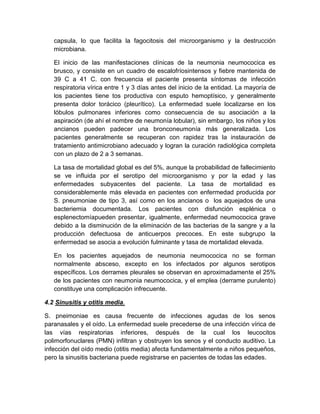 capsula, lo que facilita la fagocitosis del microorganismo y la destrucción
microbiana.
El inicio de las manifestaciones clínicas de la neumonia neumococica es
brusco, y consiste en un cuadro de escalofríosintensos y fiebre mantenida de
39 C a 41 C. con frecuencia el paciente presenta síntomas de infección
respiratoria vírica entre 1 y 3 días antes del inicio de la entidad. La mayoría de
los pacientes tiene tos productiva con esputo hemoptísico, y generalmente
presenta dolor torácico (pleurítico). La enfermedad suele localizarse en los
lóbulos pulmonares inferiores como consecuencia de su asociación a la
aspiración (de ahí el nombre de neumonía lobular), sin embargo, los niños y los
ancianos pueden padecer una bronconeumonía más generalizada. Los
pacientes generalmente se recuperan con rapidez tras la instauración de
tratamiento antimicrobiano adecuado y logran la curación radiológica completa
con un plazo de 2 a 3 semanas.
La tasa de mortalidad global es del 5%, aunque la probabilidad de fallecimiento
se ve influida por el serotipo del microorganismo y por la edad y las
enfermedades subyacentes del paciente. La tasa de mortalidad es
considerablemente más elevada en pacientes con enfermedad producida por
S. pneumoniae de tipo 3, así como en los ancianos o los aquejados de una
bacteriemia documentada. Los pacientes con disfunción esplénica o
esplenectomíapueden presentar, igualmente, enfermedad neumococica grave
debido a la disminución de la eliminación de las bacterias de la sangre y a la
producción defectuosa de anticuerpos precoces. En este subgrupo la
enfermedad se asocia a evolución fulminante y tasa de mortalidad elevada.
En los pacientes aquejados de neumonia neumococica no se forman
normalmente absceso, excepto en los infectados por algunos serotipos
específicos. Los derrames pleurales se observan en aproximadamente el 25%
de los pacientes con neumonia neumococica, y el emplea (derrame purulento)
constituye una complicación infrecuente.
4.2 Sinusitis y otitis media.
S. pneimoniae es causa frecuente de infecciones agudas de los senos
paranasales y el oído. La enfermedad suele precederse de una infección vírica de
las vías respiratorias inferiores, después de la cual los leucocitos
polimorfonuclares (PMN) infiltran y obstruyen los senos y el conducto auditivo. La
infección del oído medio (otitis media) afecta fundamentalmente a niños pequeños,
pero la sinusitis bacteriana puede registrarse en pacientes de todas las edades.
 