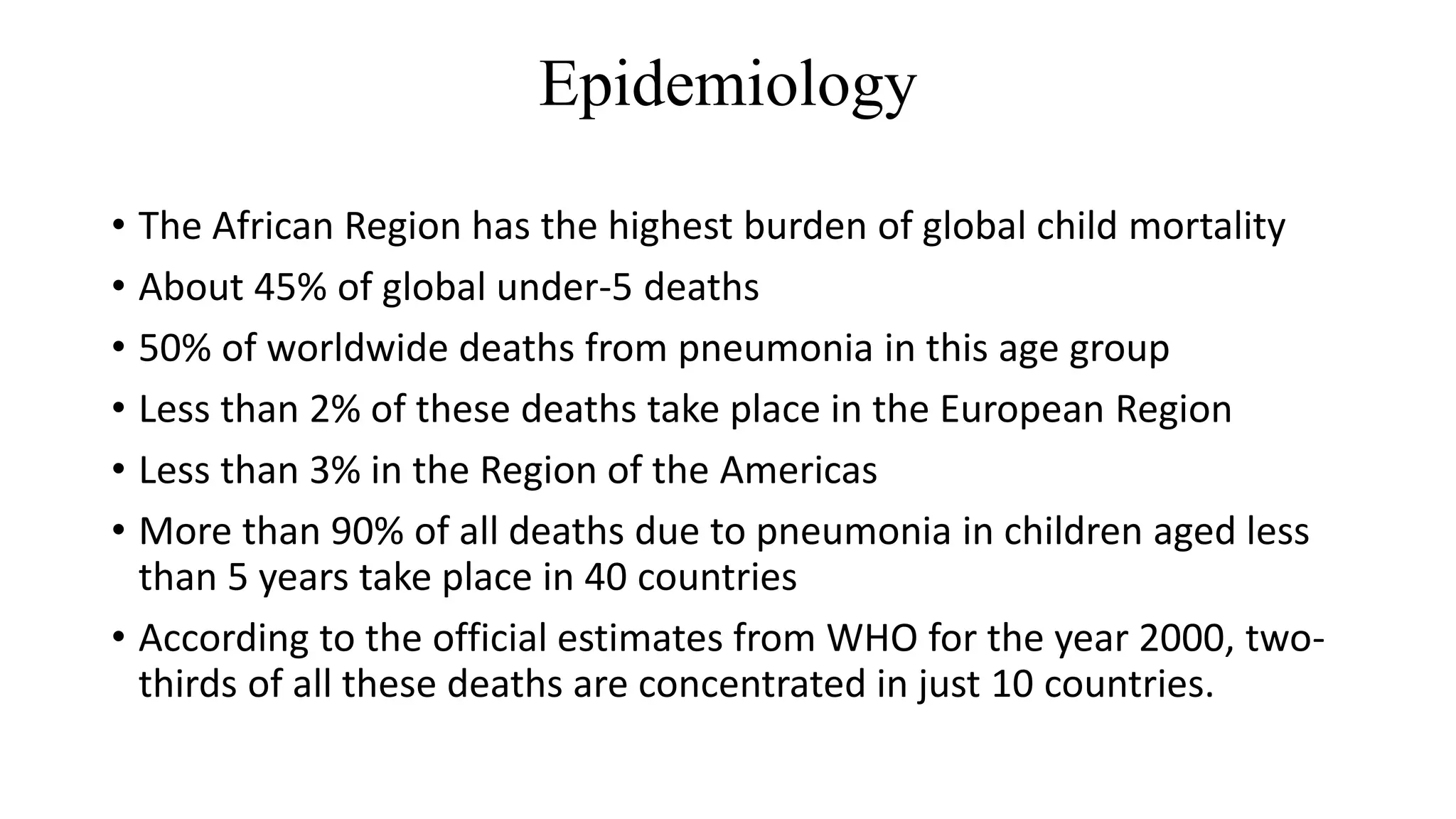 Epidemiology
• The African Region has the highest burden of global child mortality
• About 45% of global under-5 deaths
• 50% of worldwide deaths from pneumonia in this age group
• Less than 2% of these deaths take place in the European Region
• Less than 3% in the Region of the Americas
• More than 90% of all deaths due to pneumonia in children aged less
than 5 years take place in 40 countries
• According to the official estimates from WHO for the year 2000, two-
thirds of all these deaths are concentrated in just 10 countries.
 