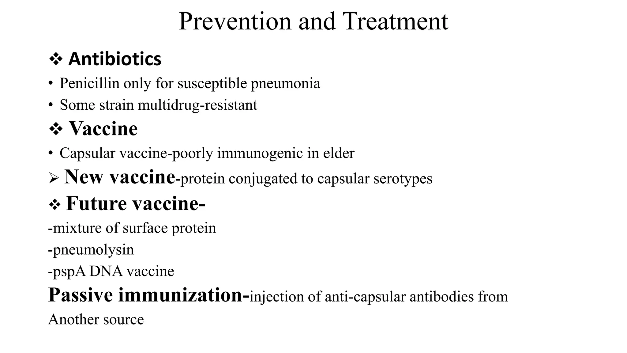 Prevention and Treatment
 Antibiotics
• Penicillin only for susceptible pneumonia
• Some strain multidrug-resistant
 Vaccine
• Capsular vaccine-poorly immunogenic in elder
 New vaccine-protein conjugated to capsular serotypes
 Future vaccine-
-mixture of surface protein
-pneumolysin
-pspA DNA vaccine
Passive immunization-injection of anti-capsular antibodies from
Another source
 