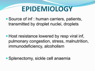 EPIDEMIOLOGY
 Source of inf : human carriers, patients,
transmitted by droplet nuclei, droplets
 Host resistance lowered by resp viral inf,
pulmonary congestion, stress, malnutrition,
immunodeficiency, alcoholism
 Splenectomy, sickle cell anaemia
 