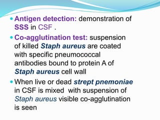  Antigen detection: demonstration of
SSS in CSF .
 Co-agglutination test: suspension
of killed Staph aureus are coated
with specific pneumococcal
antibodies bound to protein A of
Staph aureus cell wall
 When live or dead strept pnemoniae
in CSF is mixed with suspension of
Staph aureus visible co-agglutination
is seen
 