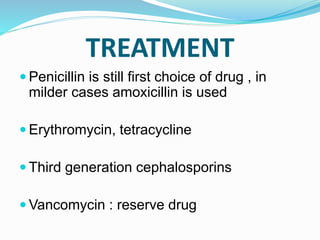 TREATMENT
 Penicillin is still first choice of drug , in
milder cases amoxicillin is used
 Erythromycin, tetracycline
 Third generation cephalosporins
 Vancomycin : reserve drug
 