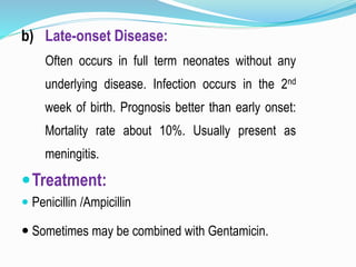 b) Late-onset Disease:
Often occurs in full term neonates without any
underlying disease. Infection occurs in the 2nd
week of birth. Prognosis better than early onset:
Mortality rate about 10%. Usually present as
meningitis.
Treatment:
 Penicillin /Ampicillin
 Sometimes may be combined with Gentamicin.
 