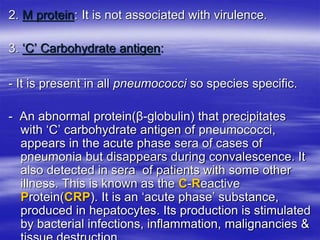2. M protein: It is not associated with virulence.
3. ‘C’ Carbohydrate antigen:
- It is present in all pneumococci so species specific.
- An abnormal protein(β-globulin) that precipitates
with ‘C’ carbohydrate antigen of pneumococci,
appears in the acute phase sera of cases of
pneumonia but disappears during convalescence. It
also detected in sera of patients with some other
illness. This is known as the C-Reactive
Protein(CRP). It is an ‘acute phase’ substance,
produced in hepatocytes. Its production is stimulated
by bacterial infections, inflammation, malignancies &
 