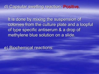 d) Capsular swelling reaction: Positive.
It is done by mixing the suspension of
colonies from the culture plate and a loopful
of type specific antiserum & a drop of
methylene blue solution on a slide.
e) Biochemical reactions:
 