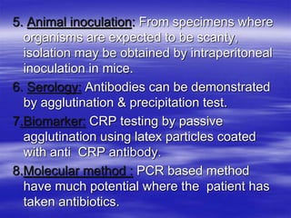5. Animal inoculation: From specimens where
organisms are expected to be scanty,
isolation may be obtained by intraperitoneal
inoculation in mice.
6. Serology: Antibodies can be demonstrated
by agglutination & precipitation test.
7.Biomarker: CRP testing by passive
agglutination using latex particles coated
with anti CRP antibody.
8.Molecular method : PCR based method
have much potential where the patient has
taken antibiotics.
 