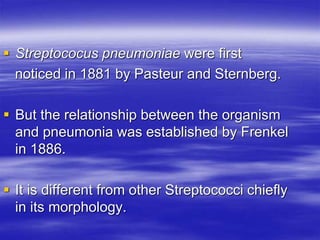  Streptococus pneumoniae were first
noticed in 1881 by Pasteur and Sternberg.
 But the relationship between the organism
and pneumonia was established by Frenkel
in 1886.
 It is different from other Streptococci chiefly
in its morphology.
 