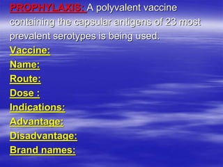 PROPHYLAXIS: A polyvalent vaccine
containing the capsular antigens of 23 most
prevalent serotypes is being used.
Vaccine:
Name:
Route:
Dose :
Indications:
Advantage:
Disadvantage:
Brand names:
 