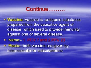 Continue………
 Vaccine:-vaccine is antigenic substance
prepared from the causative agent of
disease which used to provide immunity
against one or several disease.
 Name:- 1. PCV 7 and 2.PPV 23
 Route:- both vaccine are given by
intramuscular or subcutaneous
 