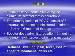 Doses
 0.5 ml dose & it contain 0.125mg. of
aluminum, a metal that is neurotoxic.
 The primary series of PCV-7 consist of 3
intramuscular dose administered to infants
at 2 ,4 and 6 month of the age
 Booster dose administered after 12 month of
the age may improve the immune response.
Indication
Redness, swelling, pain, fever, loss of
appetite, headache, chills etc.
 