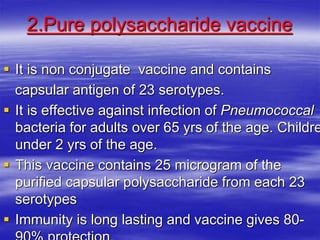 2.Pure polysaccharide vaccine
 It is non conjugate vaccine and contains
capsular antigen of 23 serotypes.
 It is effective against infection of Pneumococcal
bacteria for adults over 65 yrs of the age. Childre
under 2 yrs of the age.
 This vaccine contains 25 microgram of the
purified capsular polysaccharide from each 23
serotypes
 Immunity is long lasting and vaccine gives 80-
 