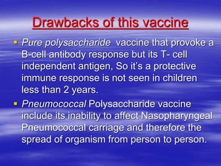 Drawbacks of this vaccine
 Pure polysaccharide vaccine that provoke a
B-cell antibody response but its T- cell
independent antigen, So it’s a protective
immune response is not seen in children
less than 2 years.
 Pneumococcal Polysaccharide vaccine
include its inability to affect Nasopharyngeal
Pneumococcal carriage and therefore the
spread of organism from person to person.
 