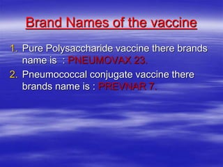 Brand Names of the vaccine
1. Pure Polysaccharide vaccine there brands
name is : PNEUMOVAX 23.
2. Pneumococcal conjugate vaccine there
brands name is : PREVNAR 7.
 