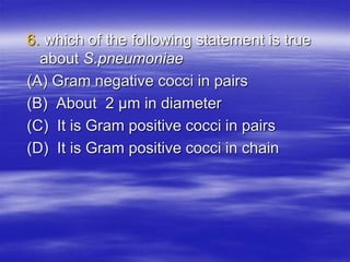 6. which of the following statement is true
about S.pneumoniae
(A) Gram negative cocci in pairs
(B) About 2 μm in diameter
(C) It is Gram positive cocci in pairs
(D) It is Gram positive cocci in chain
 