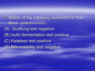 7. Which of the following statement is true
about pneumococci..
(A) Quellung test negative
(B) inulin fermentation test positive
(C) Katalase test positive
(D) Bile solubility test negative
 