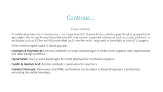 Continue…
Choice of blood
To isolate beta-haemolytic streptococci, use sheep blood (1st
choice), horse, rabbit or goat blood to prepare blood
agar plates. Do not use human blood because this may contain unwanted substances such as citrate, antibiotics or
antibodies such as ASO or anti-M protein that could interfere with the growth or hemolytic activity of S. pyogens.
Other selective agents used in blood agar are:-
Neomycin & Polymyxin B: Common antibiotics in Strep Selective Agar to inhibit Gram-negative rods, staphylococci,
and other background flora.
Crystal Violet: Used in some blood agars to inhibit Staphylococci and Gram-negatives.
Colistin & Nalidixic Acid: Another antibiotic combination for selectivity.
Nutrient Enhancers: Ribonucleic acid (RNA) and maltose can be added to boost Streptolysin S production,
enhancing the visible hemolysis.
 