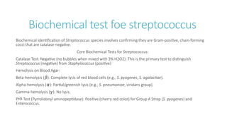 Biochemical test foe streptococcus
Biochemical identification of Streptococcus species involves confirming they are Gram-positive, chain-forming
cocci that are catalase-negative.
Core Biochemical Tests for Streptococcus:
Catalase Test: Negative (no bubbles when mixed with 3% H2O2). This is the primary test to distinguish
Streptococcus (negative) from Staphylococcus (positive)
Hemolysis on Blood Agar:
Beta-hemolysis ( ): Complete lysis of red blood cells (e.g.,
𝛽 S. pyogenes, S. agalactiae).
Alpha-hemolysis ( ): Partial/greenish lysis (e.g.,
𝛼 S. pneumoniae, viridans group).
Gamma-hemolysis ( ): No lysis.
𝛾
PYR Test (Pyrrolidonyl aminopeptidase): Positive (cherry red color) for Group A Strep (S. pyogenes) and
Enterococcus.
 