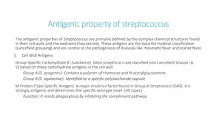 Antigenic property of streptococcus
The antigenic properties of Streptococcus are primarily defined by the complex chemical structures found
in their cell walls and the exotoxins they secrete. These antigens are the basis for medical classification
(Lancefield grouping) and are central to the pathogenesis of diseases like rheumatic fever and scarlet fever.
1. Cell Wall Antigens
Group-Specific Carbohydrate (C-Substance): Most streptococci are classified into Lancefield Groups (A-
V) based on these carbohydrate antigens in the cell wall.
Group A (S. pyogenes): Contains a polymer of rhamnose and N-acetylglucosamine.
Group B (S. agalactiae): Identified by a specific polysaccharide capsule.
M Protein (Type-Specific Antigen): A major virulence factor found in Group A Streptococci (GAS). It is
strongly antigenic and determines the specific serotype (over 150 types).
Function: It resists phagocytosis by inhibiting the complement pathway.
 