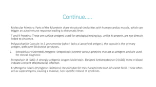 Continue…..
Molecular Mimicry: Parts of the M protein share structural similarities with human cardiac muscle, which can
trigger an autoimmune response leading to rheumatic fever.
T and R Proteins: These are surface antigens used for serological typing but, unlike M protein, are not directly
linked to virulence.
Polysaccharide Capsule: In S. pneumoniae (which lacks a Lancefield antigen), the capsule is the primary
antigen, with over 90 distinct serotypes.
2. Extracellular (Secreted) Antigens: Streptococci secrete various proteins that act as antigens and are used
for clinical diagnosis:
Streptolysin O (SLO): A strongly antigenic oxygen-labile toxin. Elevated Antistreptolysin O (ASO) titers in blood
indicate a recent streptococcal infection.
Erythrogenic Toxins (Pyrogenic Exotoxins): Responsible for the characteristic rash of scarlet fever. These often
act as superantigens, causing a massive, non-specific release of cytokines.
 