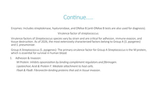 Continue…..
Enzymes: Includes streptokinase, hyaluronidase, and DNAse B (anti-DNAse B tests are also used for diagnosis).
Virulence factor of streptococcus:
Virulence factors of Streptococcus species vary by strain and are critical for adhesion, immune evasion, and
tissue destruction. As of 2026, the most extensively characterized factors belong to Group A (S. pyogenes)
and S. pneumoniae.
Group A Streptococcus (S. pyogenes): The primary virulence factor for Group A Streptococcus is the M protein,
which is essential for survival in human blood.
1. Adhesion & Invasion:
M Protein: Inhibits opsonization by binding complement regulators and fibrinogen.
Lipoteichoic Acid & Protein F: Mediate attachment to host cells.
FbaA & FbaB: Fibronectin-binding proteins that aid in tissue invasion.
 