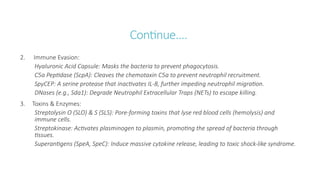 Continue….
2. Immune Evasion:
Hyaluronic Acid Capsule: Masks the bacteria to prevent phagocytosis.
C5a Peptidase (ScpA): Cleaves the chemotaxin C5a to prevent neutrophil recruitment.
SpyCEP: A serine protease that inactivates IL-8, further impeding neutrophil migration.
DNases (e.g., Sda1): Degrade Neutrophil Extracellular Traps (NETs) to escape killing.
3. Toxins & Enzymes:
Streptolysin O (SLO) & S (SLS): Pore-forming toxins that lyse red blood cells (hemolysis) and
immune cells.
Streptokinase: Activates plasminogen to plasmin, promoting the spread of bacteria through
tissues.
Superantigens (SpeA, SpeC): Induce massive cytokine release, leading to toxic shock-like syndrome.
 