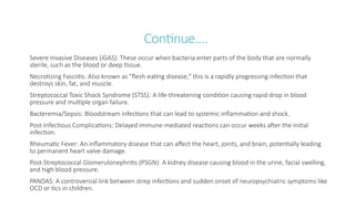 Continue….
Severe Invasive Diseases (iGAS): These occur when bacteria enter parts of the body that are normally
sterile, such as the blood or deep tissue.
Necrotizing Fasciitis: Also known as "flesh-eating disease," this is a rapidly progressing infection that
destroys skin, fat, and muscle.
Streptococcal Toxic Shock Syndrome (STSS): A life-threatening condition causing rapid drop in blood
pressure and multiple organ failure.
Bacteremia/Sepsis: Bloodstream infections that can lead to systemic inflammation and shock.
Post-Infectious Complications: Delayed immune-mediated reactions can occur weeks after the initial
infection.
Rheumatic Fever: An inflammatory disease that can affect the heart, joints, and brain, potentially leading
to permanent heart valve damage.
Post-Streptococcal Glomerulonephritis (PSGN): A kidney disease causing blood in the urine, facial swelling,
and high blood pressure.
PANDAS: A controversial link between strep infections and sudden onset of neuropsychiatric symptoms like
OCD or tics in children.
 