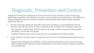 Diagnostic, Prevention and Control
Diagnostic methods for Streptococcus (most commonly Group A Strep or Strep Throat) vary
depending on whether the infection is acute or a post-streptococcal complication. As of 2026, the
primary diagnostic approach combines clinical screening with rapid testing or gold-standard
laboratory cultures.
1. Clinical Screening: Healthcare providers first assess symptoms using standardized clinical
decision rules like the Centor Criteria or McIsaac Score to determine if testing is necessary.
Key Indicators: Sudden fever (≥38°C), absence of cough, swollen tonsils with white patches
(exudates), and tender neck glands.
Guideline: Patients with a low clinical score (0–1) typically do not require testing.
2. Acute Infection Testing: If strep is suspected, one or more of the following laboratory tests are
used:
Rapid Antigen Detection Test (RADT): A throat swab that provides results in 10–20 minutes.
While highly specific (positive results are definitive), it can have varying sensitivity, sometimes
missing infections.
 