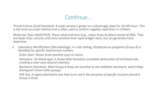 Continue…
Throat Culture (Gold Standard): A swab sample is grown on a blood agar plate for 24–48 hours. This
is the most accurate method and is often used to confirm negative rapid tests in children.
Molecular Tests (NAAT/PCR): These advanced tests (e.g., cobas Strep A) detect bacterial DNA. They
are faster than cultures and more sensitive than rapid antigen tests, but are generally more
expensive.
3. Laboratory Identification (Microbiology): In a lab setting, Streptococcus pyogenes (Group A) is
identified by specific biochemical markers:
Gram Stain: Shows Gram-positive cocci in chains.
Hemolysis: On blood agar, it shows beta-hemolysis (complete destruction of red blood cells,
creating a clear zone around colonies).
Bacitracin Sensitivity: Most Group A Strep are sensitive to the antibiotic bacitracin, which helps
distinguish it from other groups.
PYR Test: A rapid colorimetric test that turns red in the presence of specific enzymes found in
Group A Strep.
 