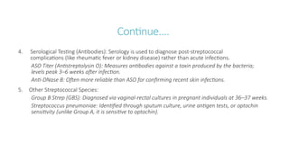 Continue….
4. Serological Testing (Antibodies): Serology is used to diagnose post-streptococcal
complications (like rheumatic fever or kidney disease) rather than acute infections.
ASO Titer (Antistreptolysin O): Measures antibodies against a toxin produced by the bacteria;
levels peak 3–6 weeks after infection.
Anti-DNase B: Often more reliable than ASO for confirming recent skin infections.
5. Other Streptococcal Species:
Group B Strep (GBS): Diagnosed via vaginal-rectal cultures in pregnant individuals at 36–37 weeks.
Streptococcus pneumoniae: Identified through sputum culture, urine antigen tests, or optochin
sensitivity (unlike Group A, it is sensitive to optochin).
 