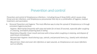 Prevention and control
Prevention and control of Streptococcus infections—including Group A Strep (GAS), which causes strep
throat and skin infections, and Streptococcus pneumoniae that rely on a combination of hygiene, medical
treatment, and vaccination.
A. Personal Prevention and Hygiene: The most effective way to stop the spread of Streptococcus is through
consistent hygiene practices.
Hygiene: Wash hands frequently with soap and water for at least 20 seconds, especially after coughing
or sneezing, and before preparing food or eating.
Respiratory Etiquette: Cover mouth and nose with a tissue when coughing or sneezing, and dispose of
used tissues immediately.
Personal Item Hygiene: Avoid sharing cups, utensils, and personal items (e.g., towels) with individuals
who are sick.
Wound Care: Clean and cover skin infections or open wounds, as Streptococcus can cause infections
such as cellulitis.
 