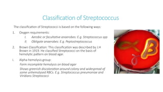 Classification of Streptococcus
The classification of Streptococci is based on the following ways:
1. Oxygen requirements:
I. Aerobic or facultative anaerobes: E.g. Streptococcus spp
II. Obligate anaerobes: E.g. Peptostreptococcus
2. Brown Classification: This classification was described by J.H
Brown in 1919. He classified Streptococci on the basis of
hemolytic pattern on blood agar.
i. Alpha-hemolysis group:
Form incomplete hemolysis on blood agar
Shows greenish discoloration around colony and widespread of
some unhemolysed RBCs. E.g. Streptococcus pneumoniae and
Viridians Streptococci
 