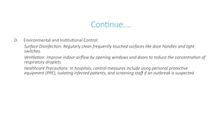 Continue….
D. Environmental and Institutional Control:
Surface Disinfection: Regularly clean frequently touched surfaces like door handles and light
switches.
Ventilation: Improve indoor airflow by opening windows and doors to reduce the concentration of
respiratory droplets.
Healthcare Precautions: In hospitals, control measures include using personal protective
equipment (PPE), isolating infected patients, and screening staff if an outbreak is suspected.
 