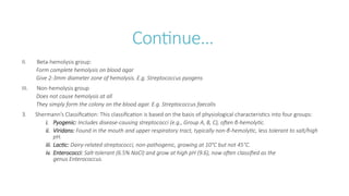 Continue…
II. Beta-hemolysis group:
Form complete hemolysis on blood agar
Give 2-3mm diameter zone of hemolysis. E.g. Streptococcus pyogens
III. Non-hemolysis group
Does not cause hemolysis at all
They simply form the colony on the blood agar. E.g. Streptococcus faecalis
3. Shermann’s Classification: This classification is based on the basis of physiological characteristics into four groups:
i. Pyogenic: Includes disease-causing streptococci (e.g., Group A, B, C), often β-hemolytic.
ii. Viridans: Found in the mouth and upper respiratory tract, typically non-β-hemolytic, less tolerant to salt/high
pH.
iii. Lactic: Dairy-related streptococci, non-pathogenic, growing at 10°C but not 45°C.
iv. Enterococci: Salt-tolerant (6.5% NaCl) and grow at high pH (9.6), now often classified as the
genus Enterococcus.
 