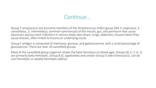 Continue…
Group F streptococci are primarily members of the Streptococcus milleri group (like S. anginosus, S.
constellatus, S. intermedius), common commensals of the mouth, gut, and perineum that cause
abscesses and purulent infections in various body sites (brain, lungs, abdomen, tissues) when they
cause disease, often linked to trauma or underlying issues.
Group F antigen is composed of rhamnose, glucose, and galactosamine, with a small percentage of
glucosamine. There are over 20 Lancefield groups.
Most of the Lancefield group organism shows the beta hemolysis on blood agar. Groups (A, C, F, G, L)
are primarily beta-hemolytic, Group B (S. agalactiae) and certain Group D (like Enterococci), can be
non-hemolytic or weakly hemolytic (alpha).
 