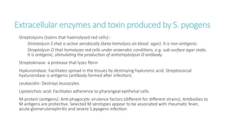 Extracellular enzymes and toxin produced by S. pyogens
Streptolysins (toxins that haemolysed red cells):-
Streotolysin S that is active aerobically (beta-hemolysis on blood agar). It is non-antigenic.
Stroptolysin O that hemolyzes red cells under anaerobic conditions, e.g. sub-surface agar stabs.
It is antigenic, stimulating the production of antistreptolysin O antibody.
Streptokinase- a protease that lyzes fibrin
Hyaluronidase: Facilitates spread in the tissues by destroying hyaluronic acid. Streptococcal
hyaluronidase is antigenic (antibody formed after infection).
Leukocidin: Destroys leucocytes
Lipoteichoic acid: Facilitates adherence to pharyngeal epithelial cells.
M-protein (antigens): Anti-phagocytic virulence factors (different for different strains). Antibodies to
M antigens are protective. Selected M serotypes appear to be associated with rheumatic fever,
acute glomerulonephritis and severe S.pyogens infection.
 