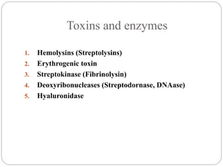 Toxins and enzymes
1. Hemolysins (Streptolysins)
2. Erythrogenic toxin
3. Streptokinase (Fibrinolysin)
4. Deoxyribonucleases (Streptodornase, DNAase)
5. Hyaluronidase
 