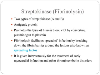 Streptokinase (Fibrinolysin)
 Two types of streptokinase (A and B)
 Antigenic protein
 Promotes the lysis of human blood clot by converting
plasminogen to plasmin
 Fibrinolysin facilitates spread of infection by breaking
down the fibrin barrier around the lesions also known as
spreading factor
 It is given intravenously for the treatment of early
myocardial infarction and other thromboembolic disorders
 