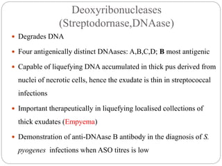 Deoxyribonucleases
(Streptodornase,DNAase)
 Degrades DNA
 Four antigenically distinct DNAases: A,B,C,D; B most antigenic
 Capable of liquefying DNA accumulated in thick pus derived from
nuclei of necrotic cells, hence the exudate is thin in streptococcal
infections
 Important therapeutically in liquefying localised collections of
thick exudates (Empyema)
 Demonstration of anti-DNAase B antibody in the diagnosis of S.
pyogenes infections when ASO titres is low
 