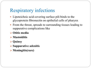 Respiratory infections
 Lipoteichoic acid covering surface pili binds to the
glycoprotein fibronectin on epithelial cells of pharynx
 From the throat, spreads to surrounding tissues leading to
suppurative complications like
 Otitis media
 Mastoiditis
 Quinsy
 Suppurative adenitis
 Meningitis(rare)
 