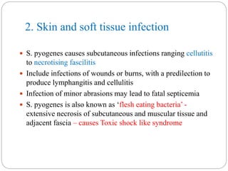 2. Skin and soft tissue infection
 S. pyogenes causes subcutaneous infections ranging cellutitis
to necrotising fascilitis
 Include infections of wounds or burns, with a predilection to
produce lymphangitis and cellulitis
 Infection of minor abrasions may lead to fatal septicemia
 S. pyogenes is also known as ‘flesh eating bacteria’ -
extensive necrosis of subcutaneous and muscular tissue and
adjacent fascia – causes Toxic shock like syndrome
 